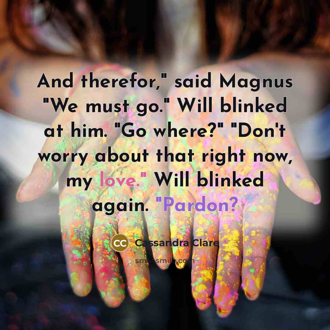 “And therefor," said Magnus "We must go." Will blinked at him. "Go where?" "Don't worry about that right now, my love." Will blinked again. "Pardon?” quote by Cassandra Clare