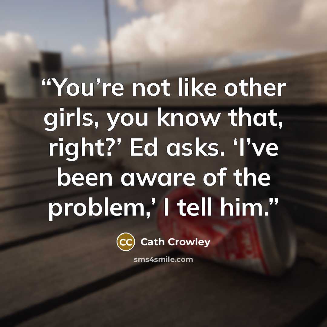 “You’re not like other girls, you know that, right?’ Ed asks. ‘I’ve been aware of the problem,’ I tell him.” quote by Cath Crowley