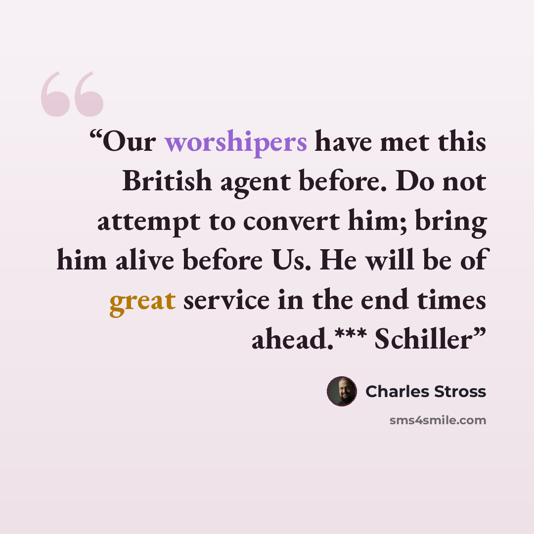 “Our worshipers have met this British agent before. Do not attempt to convert him; bring him alive before Us. He will be of great service in the end times ahead.*** Schiller” quote by Charles Stross