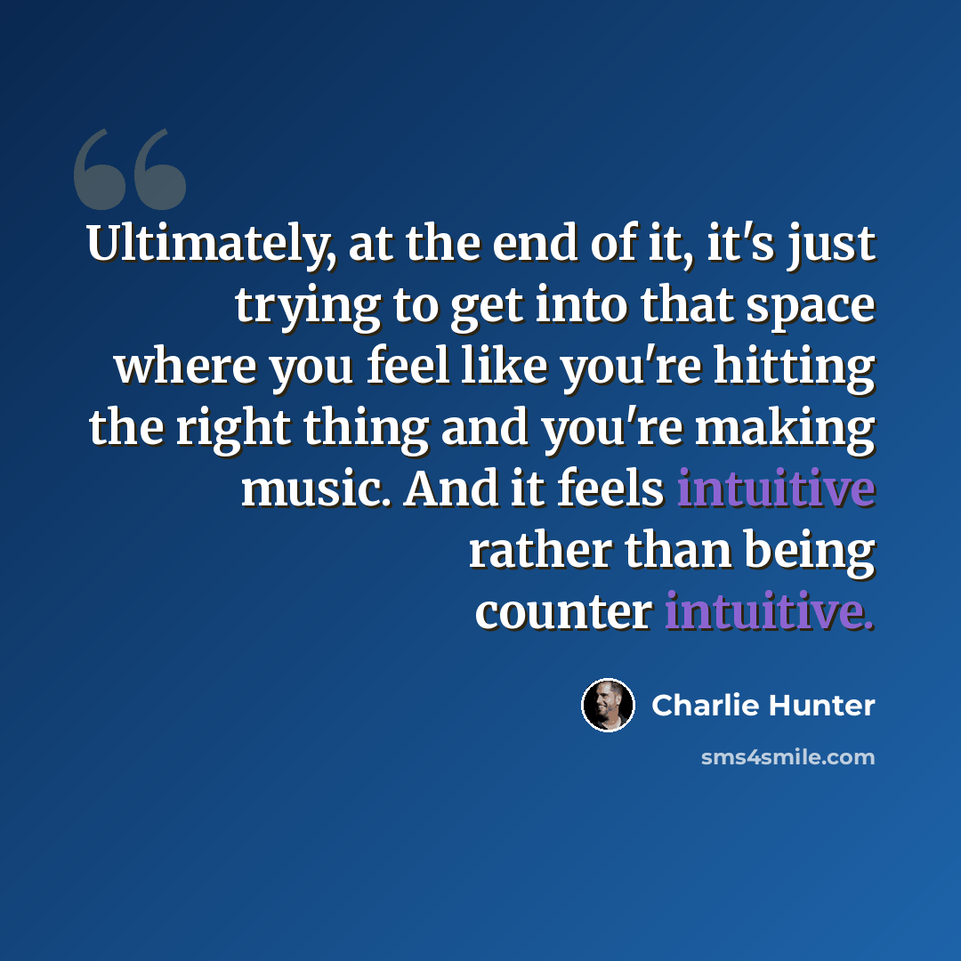 “Ultimately, at the end of it, it's just trying to get into that space where you feel like you're hitting the right thing and you're making music. And it feels intuitive rather than being counter intuitive.” quote by Charlie Hunter