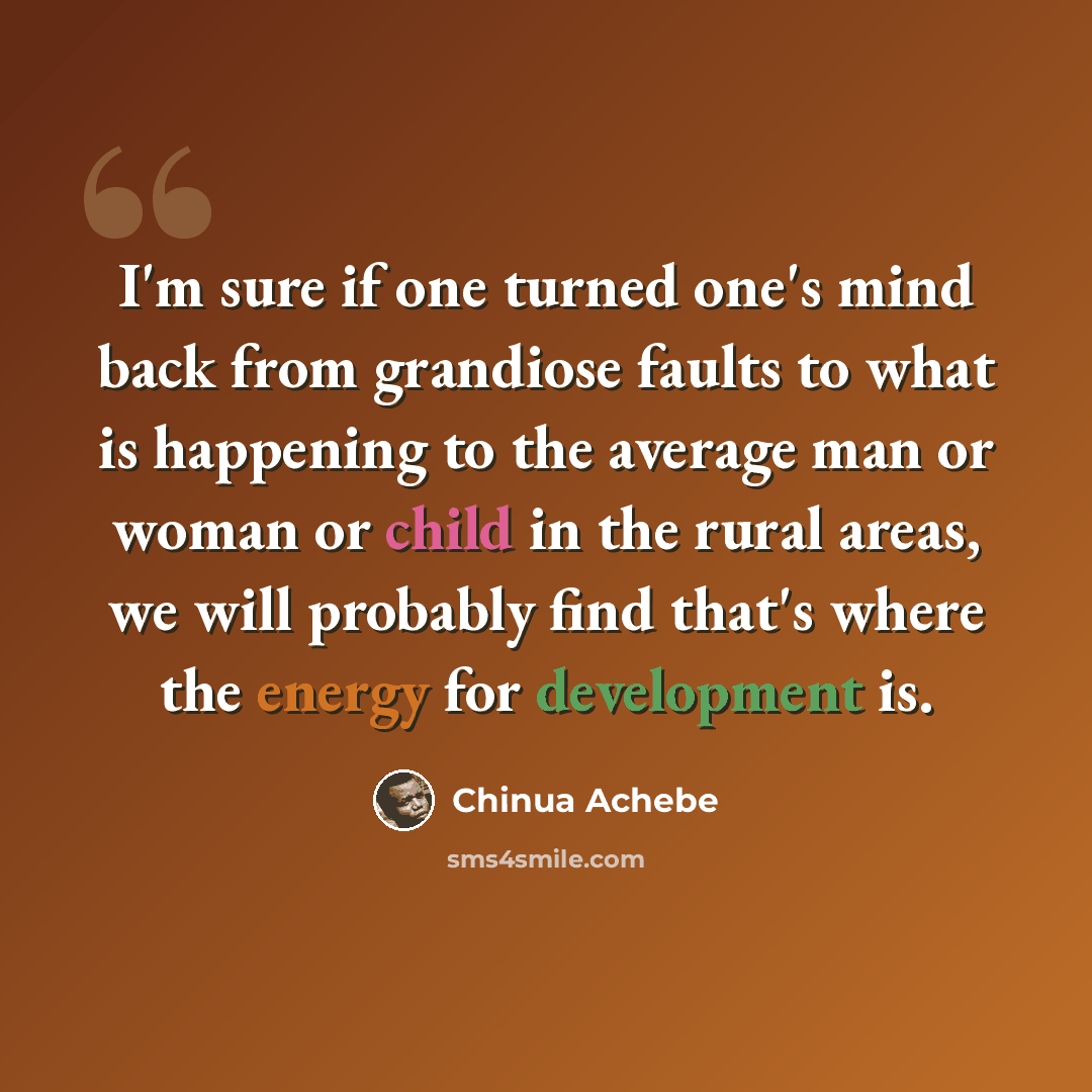 “I'm sure if one turned one's mind back from grandiose faults to what is happening to the average man or woman or child in the rural areas, we will probably find that's where the energy for development is.” quote by Chinua Achebe