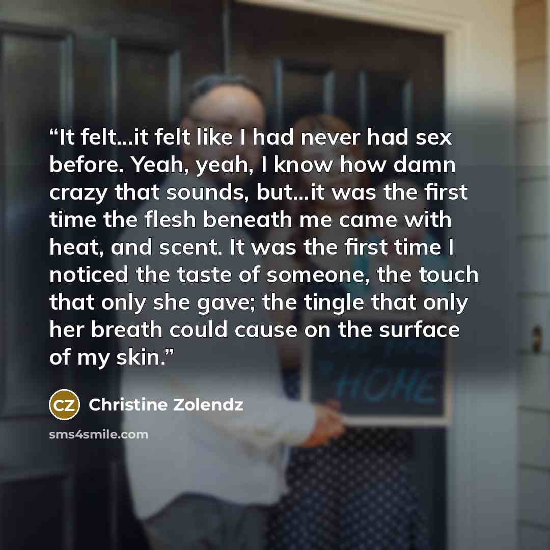 “It felt…it felt like I had never had sex before. Yeah, yeah, I know how damn crazy that sounds, but…it was the first time the flesh beneath me came with heat, and scent. It was the first time I noticed the taste of someone, the touch that only she gave; the tingle that only her breath could cause…” quote by christine zolendz