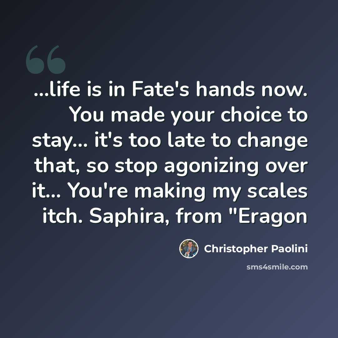 “...life is in Fate's hands now. You made your choice to stay... it's too late to change that, so stop agonizing over it… You're making my scales itch. Saphira, from "Eragon” quote by Christopher Paolini