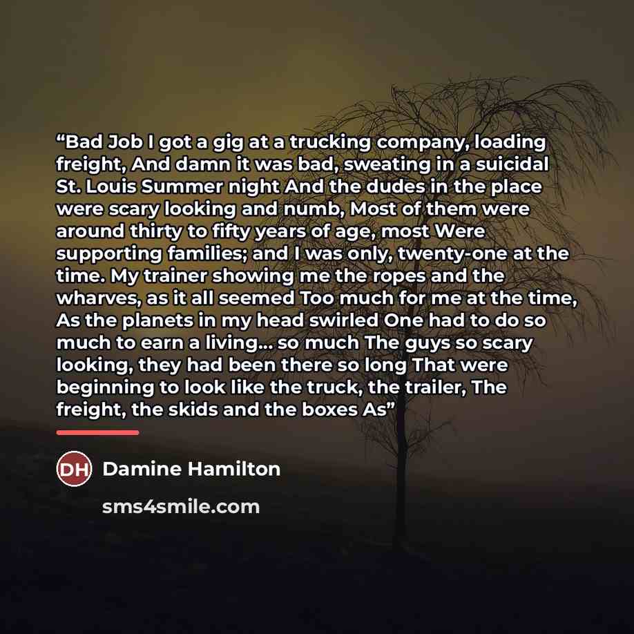 “Bad Job I got a gig at a trucking company, loading freight, And damn it was bad, sweating in a suicidal St. Louis Summer night And the dudes in the place were scary looking and numb, Most of them were around thirty to fifty years of age, most Were supporting families; and I was only, twenty-one at…” quote by Damine Hamilton