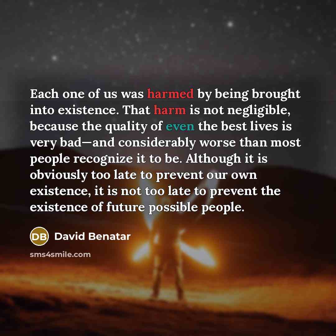 “Each one of us was harmed by being brought into existence. That harm is not negligible, because the quality of even the best lives is very bad—and considerably worse than most people recognize it to be. Although it is obviously too late to prevent our own existence, it is not too late to prevent…” quote by David Benatar