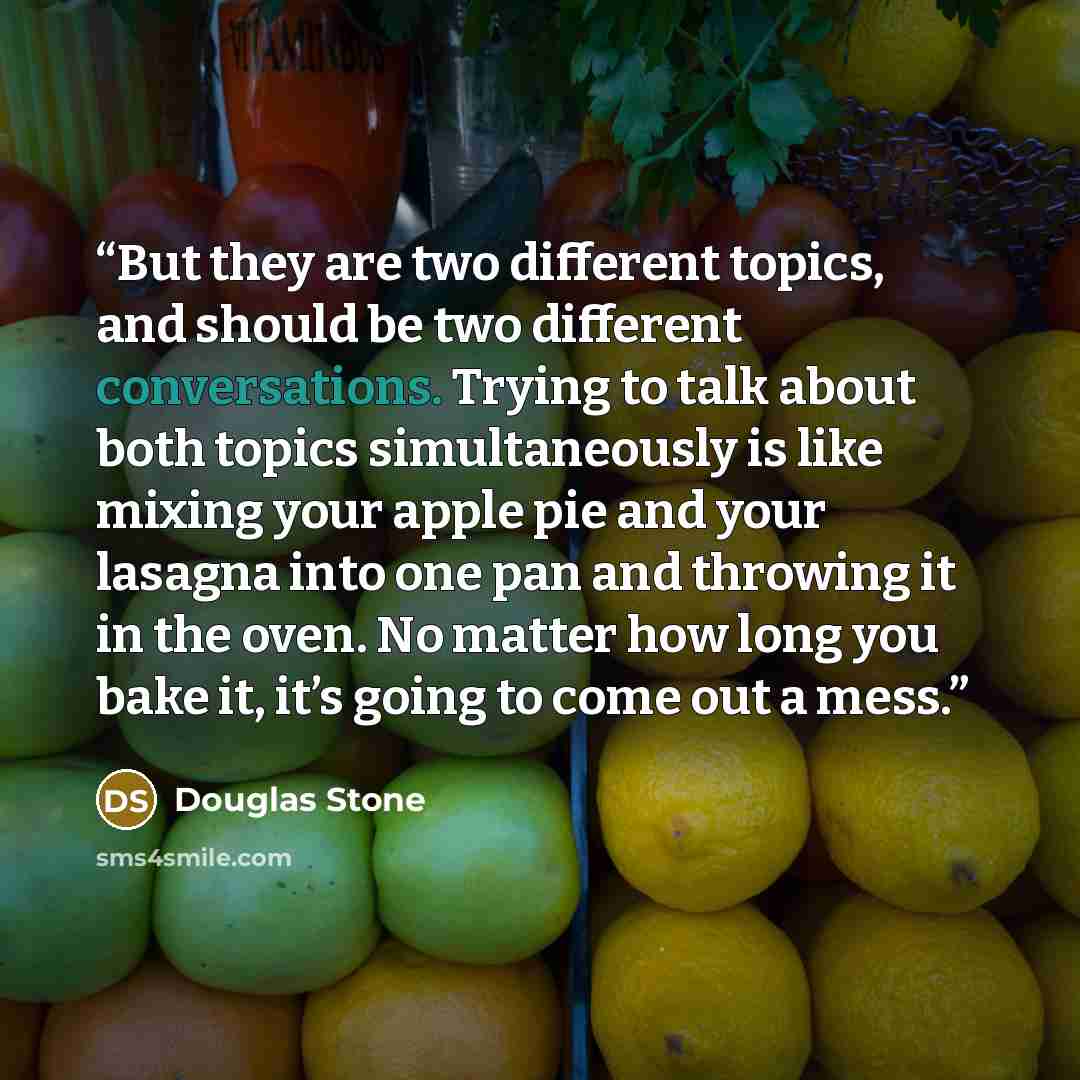 “But they are two different topics, and should be two different conversations. Trying to talk about both topics simultaneously is like mixing your apple pie and your lasagna into one pan and throwing it in the oven. No matter how long you bake it, it’s going to come out a mess.” quote by Douglas Stone