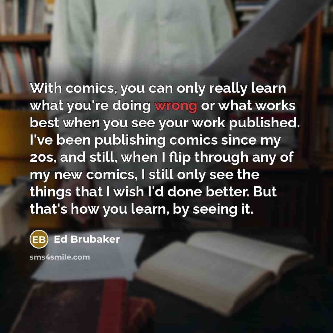 “With comics, you can only really learn what you're doing wrong or what works best when you see your work published. I've been publishing comics since my 20s, and still, when I flip through any of my new comics, I still only see the things that I wish I'd done better. But that's how you learn, by…” quote by Ed Brubaker
