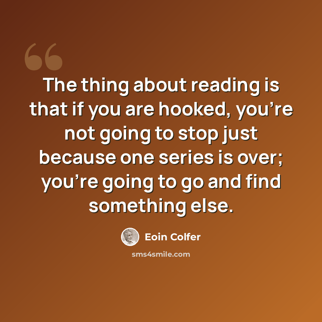 “The thing about reading is that if you are hooked, you're not going to stop just because one series is over; you're going to go and find something else.” quote by Eoin Colfer