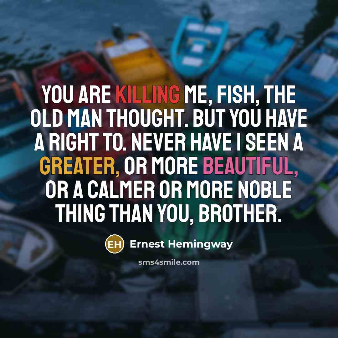 “You are killing me, fish, the old man thought. But you have a right to. Never have I seen a greater, or more beautiful, or a calmer or more noble thing than you, brother.” quote by Ernest Hemingway