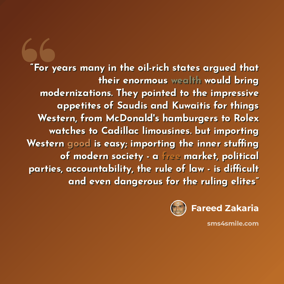 “For years many in the oil-rich states argued that their enormous wealth would bring modernizations. They pointed to the impressive appetites of Saudis and Kuwaitis for things Western, from McDonald's hamburgers to Rolex watches to Cadillac limousines. but importing Western good is easy; importing…” quote by Fareed Zakaria