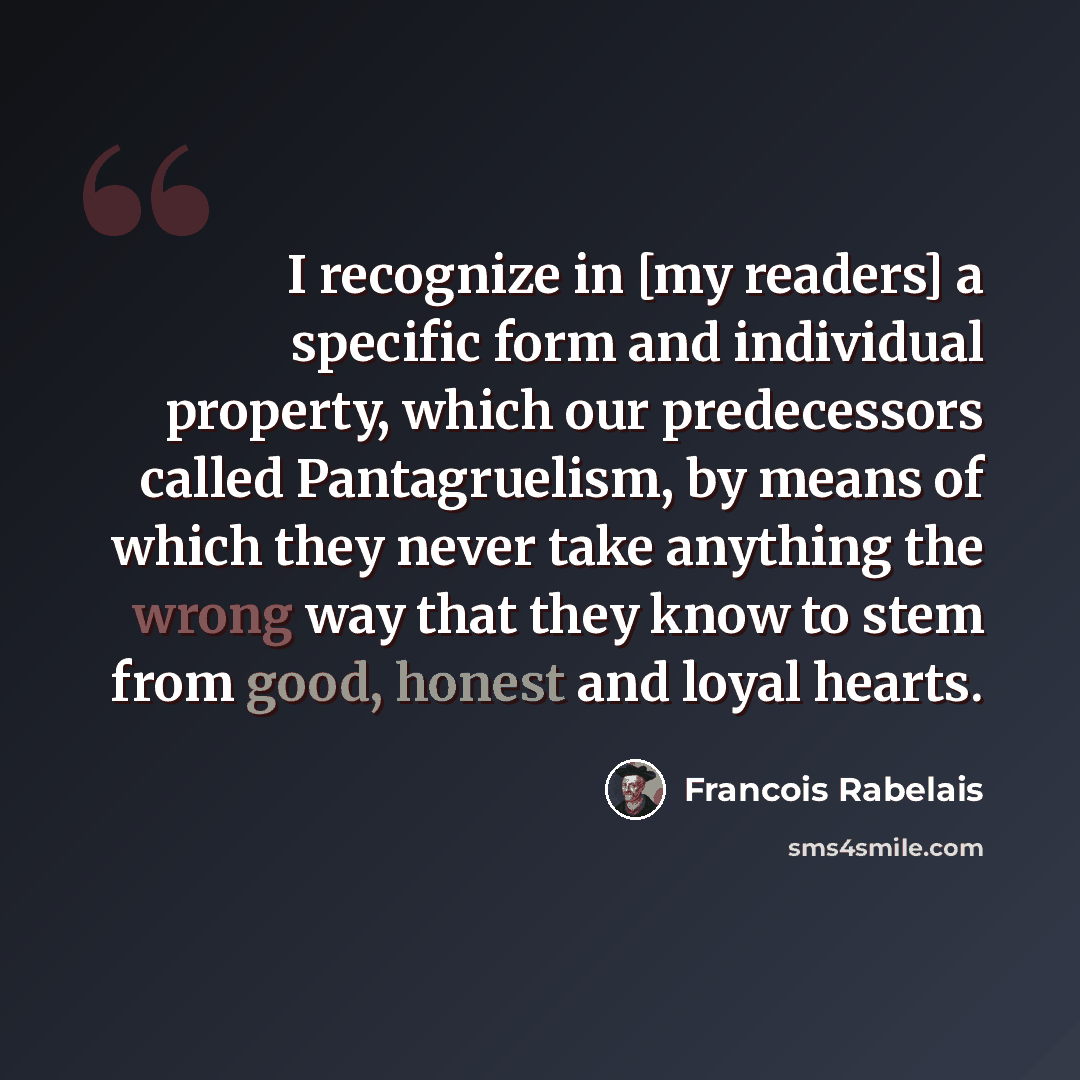 “I recognize in [my readers] a specific form and individual property, which our predecessors called Pantagruelism, by means of which they never take anything the wrong way that they know to stem from good, honest and loyal hearts.” quote by Francois Rabelais