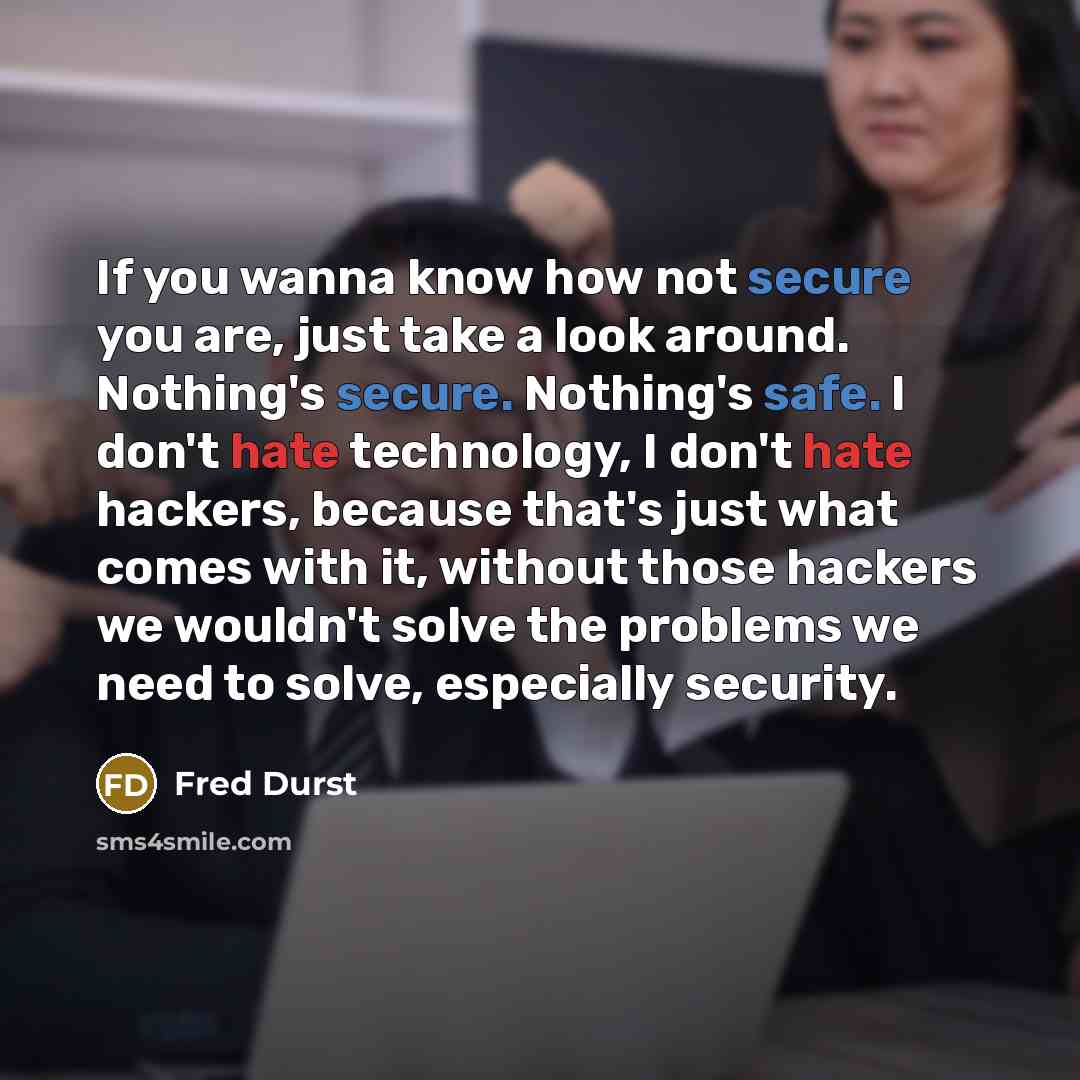 “If you wanna know how not secure you are, just take a look around. Nothing's secure. Nothing's safe. I don't hate technology, I don't hate hackers, because that's just what comes with it, without those hackers we wouldn't solve the problems we need to solve, especially security.” quote by Fred Durst