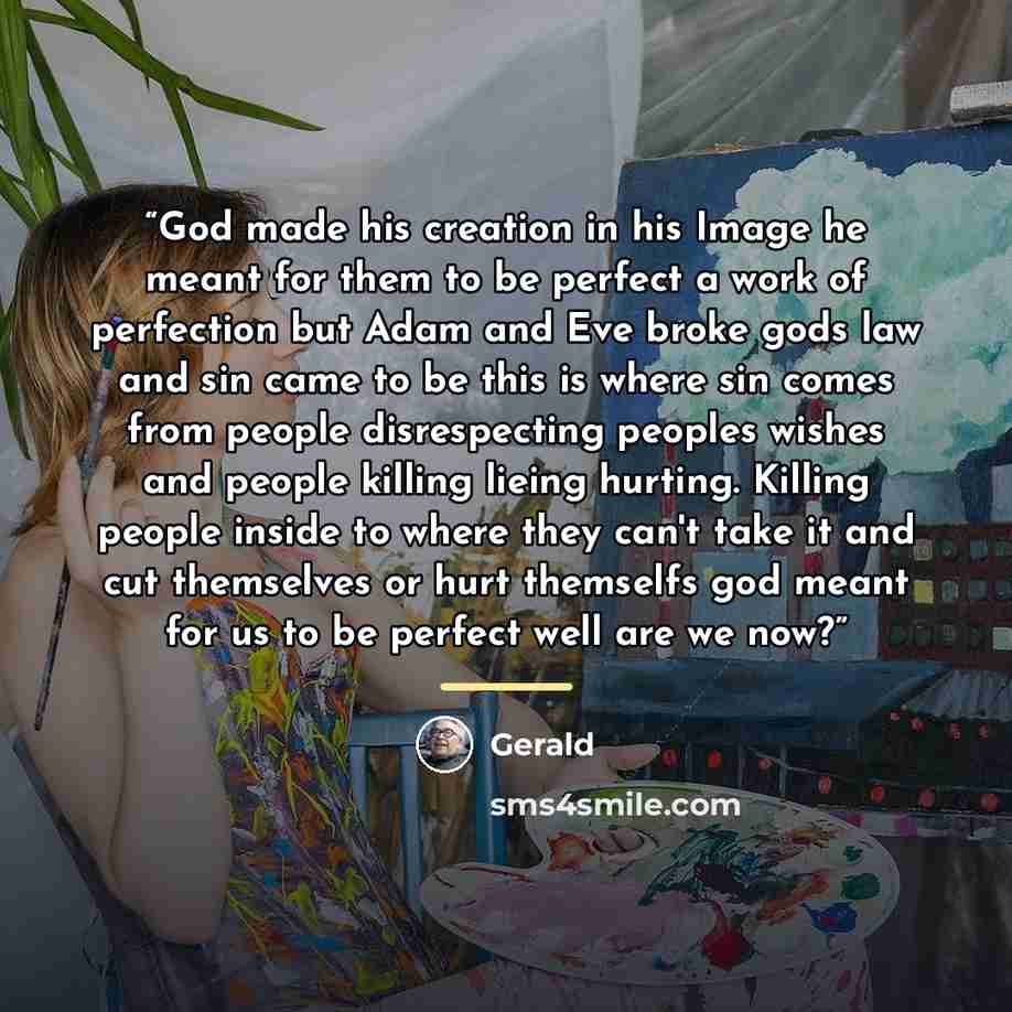 “God made his creation in his Image he meant for them to be perfect a work of perfection but Adam and Eve broke gods law and sin came to be this is where sin comes from people disrespecting peoples wishes and people killing lieing hurting. Killing people inside to where they can't take it and cut…” quote by Gerald
