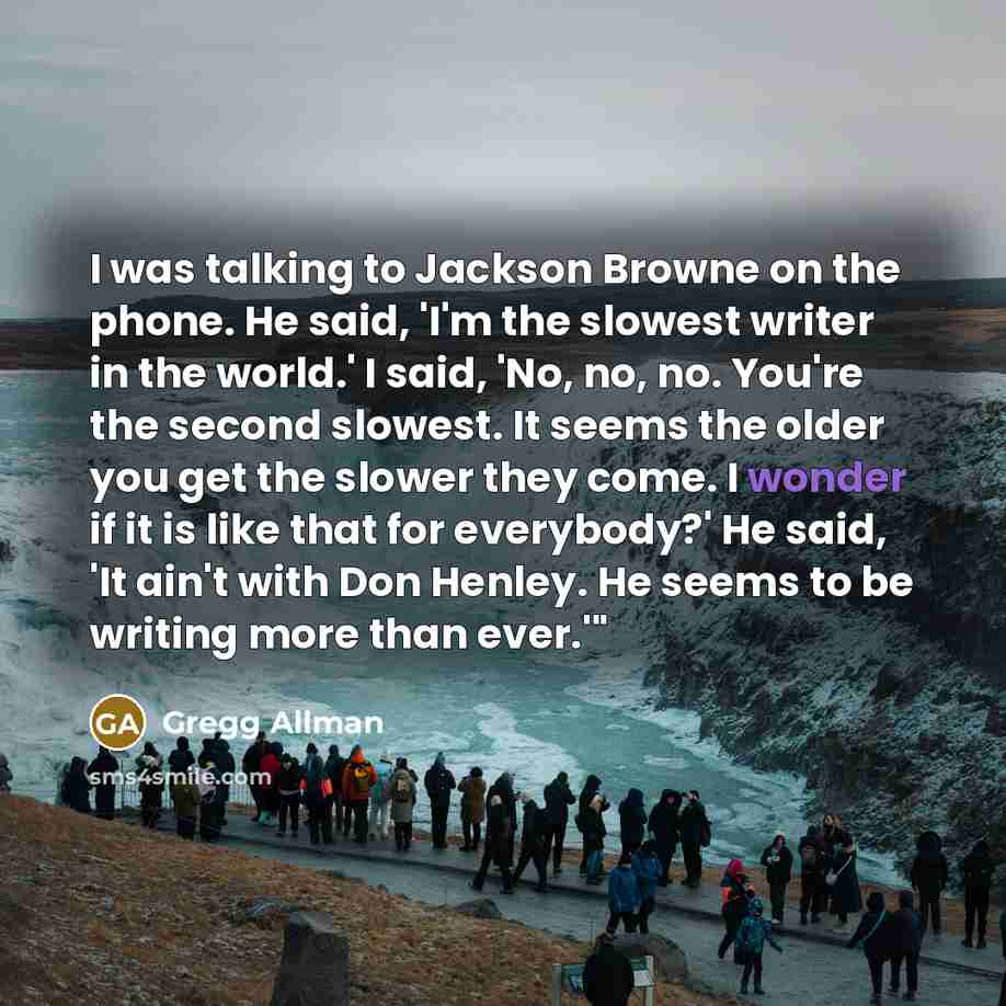 “I was talking to Jackson Browne on the phone. He said, 'I'm the slowest writer in the world.' I said, 'No, no, no. You're the second slowest. It seems the older you get the slower they come. I wonder if it is like that for everybody?' He said, 'It ain't with Don Henley. He seems to be writing more…” quote by Gregg Allman