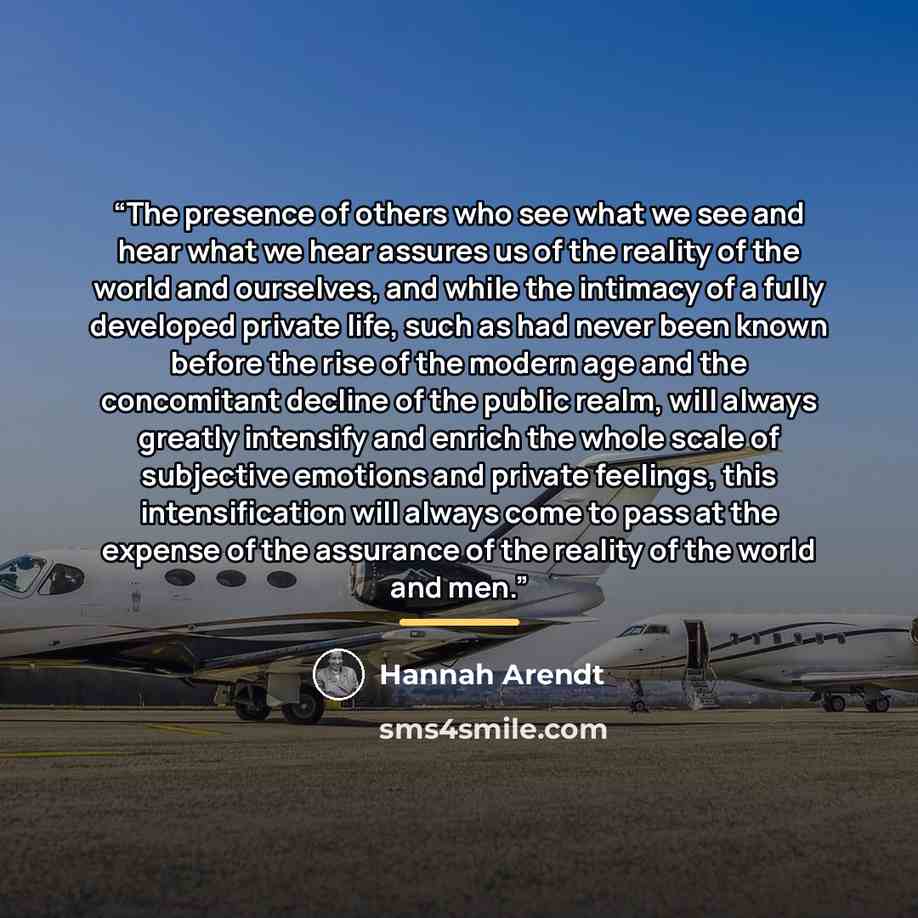 “The presence of others who see what we see and hear what we hear assures us of the reality of the world and ourselves, and while the intimacy of a fully developed private life, such as had never been known before the rise of the modern age and the concomitant decline of the public realm, will…” quote by Hannah Arendt