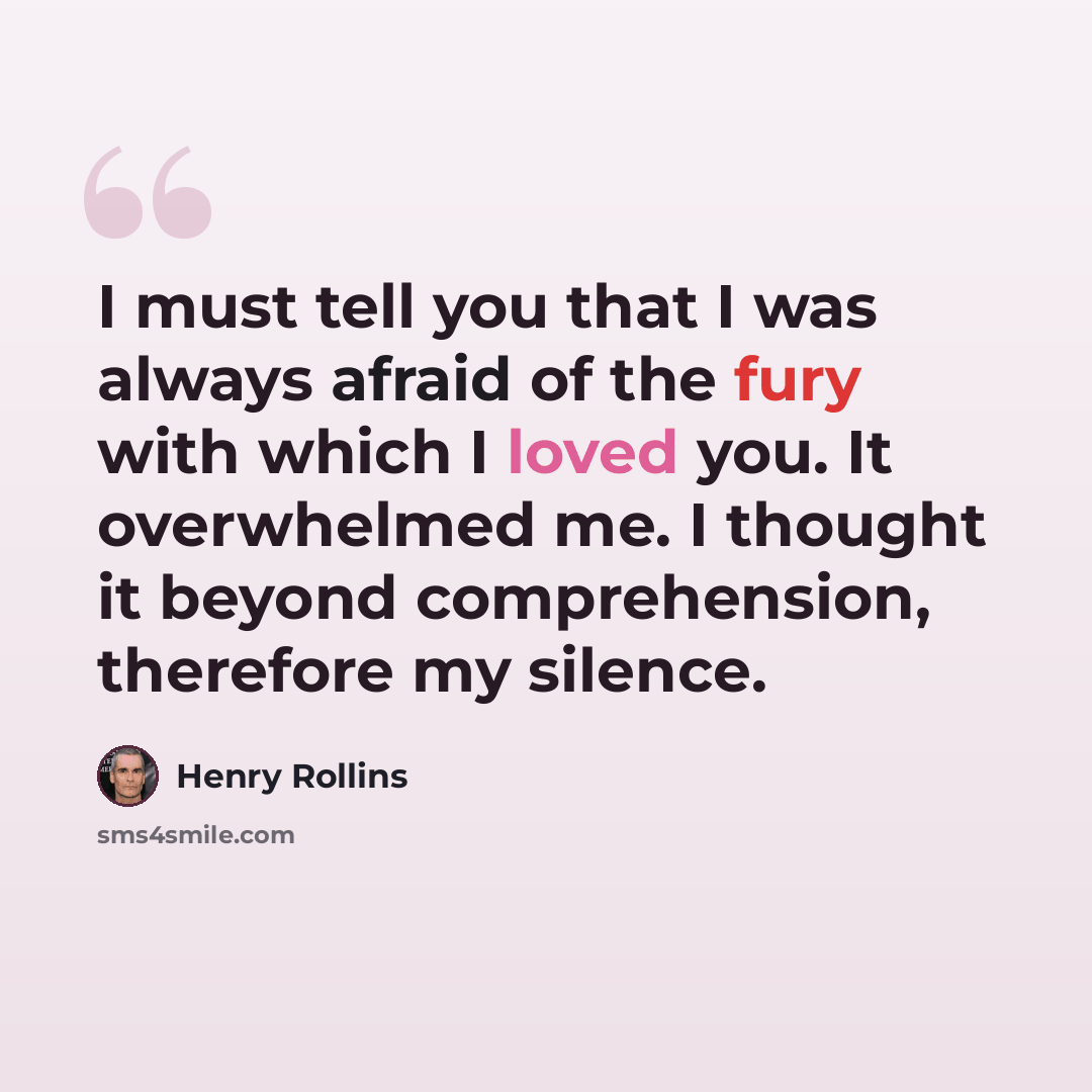 “I must tell you that I was always afraid of the fury with which I loved you. It overwhelmed me. I thought it beyond comprehension, therefore my silence.” quote by Henry Rollins