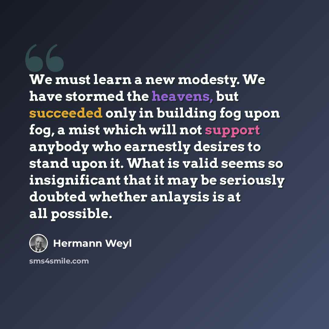 “We must learn a new modesty. We have stormed the heavens, but succeeded only in building fog upon fog, a mist which will not support anybody who earnestly desires to stand upon it. What is valid seems so insignificant that it may be seriously doubted whether anlaysis is at all possible.” quote by Hermann Weyl