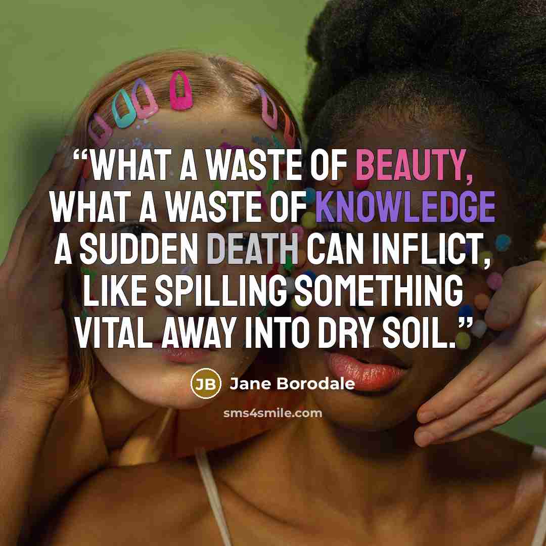 “What a waste of beauty, what a waste of knowledge a sudden death can inflict, like spilling something vital away into dry soil.” quote by Jane Borodale