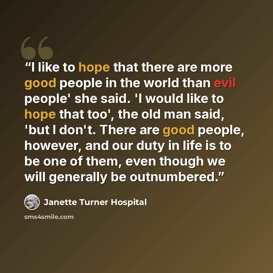 “I like to hope that there are more good people in the world than evil people' she said. 'I would like to hope that too', the old man said, 'but I don't. There are good people, however, and our duty in life is to be one of them, even though we will generally be outnumbered.” quote by Janette Turner Hospital