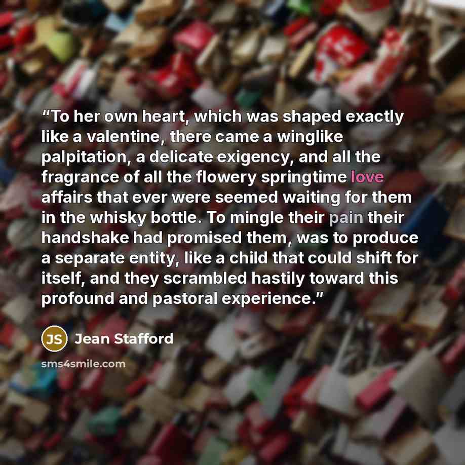 “To her own heart, which was shaped exactly like a valentine, there came a winglike palpitation, a delicate exigency, and all the fragrance of all the flowery springtime love affairs that ever were seemed waiting for them in the whisky bottle. To mingle their pain their handshake had promised them…” quote by Jean Stafford