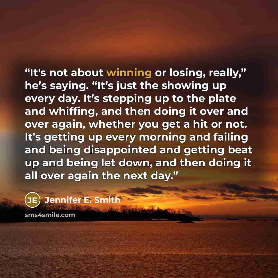 “It's not about winning or losing, really,” he’s saying. “It’s just the showing up every day. It’s stepping up to the plate and whiffing, and then doing it over and over again, whether you get a hit or not. It’s getting up every morning and failing and being disappointed and getting beat up and…” quote by Jennifer E. Smith