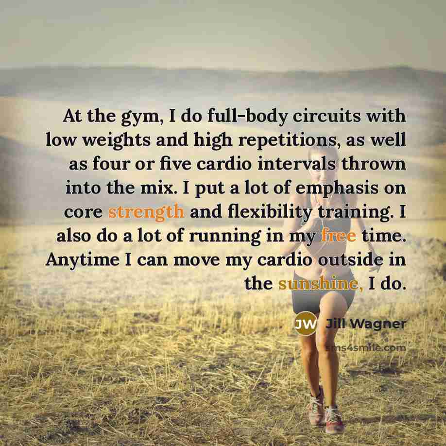 “At the gym, I do full-body circuits with low weights and high repetitions, as well as four or five cardio intervals thrown into the mix. I put a lot of emphasis on core strength and flexibility training. I also do a lot of running in my free time. Anytime I can move my cardio outside in the…” quote by Jill Wagner