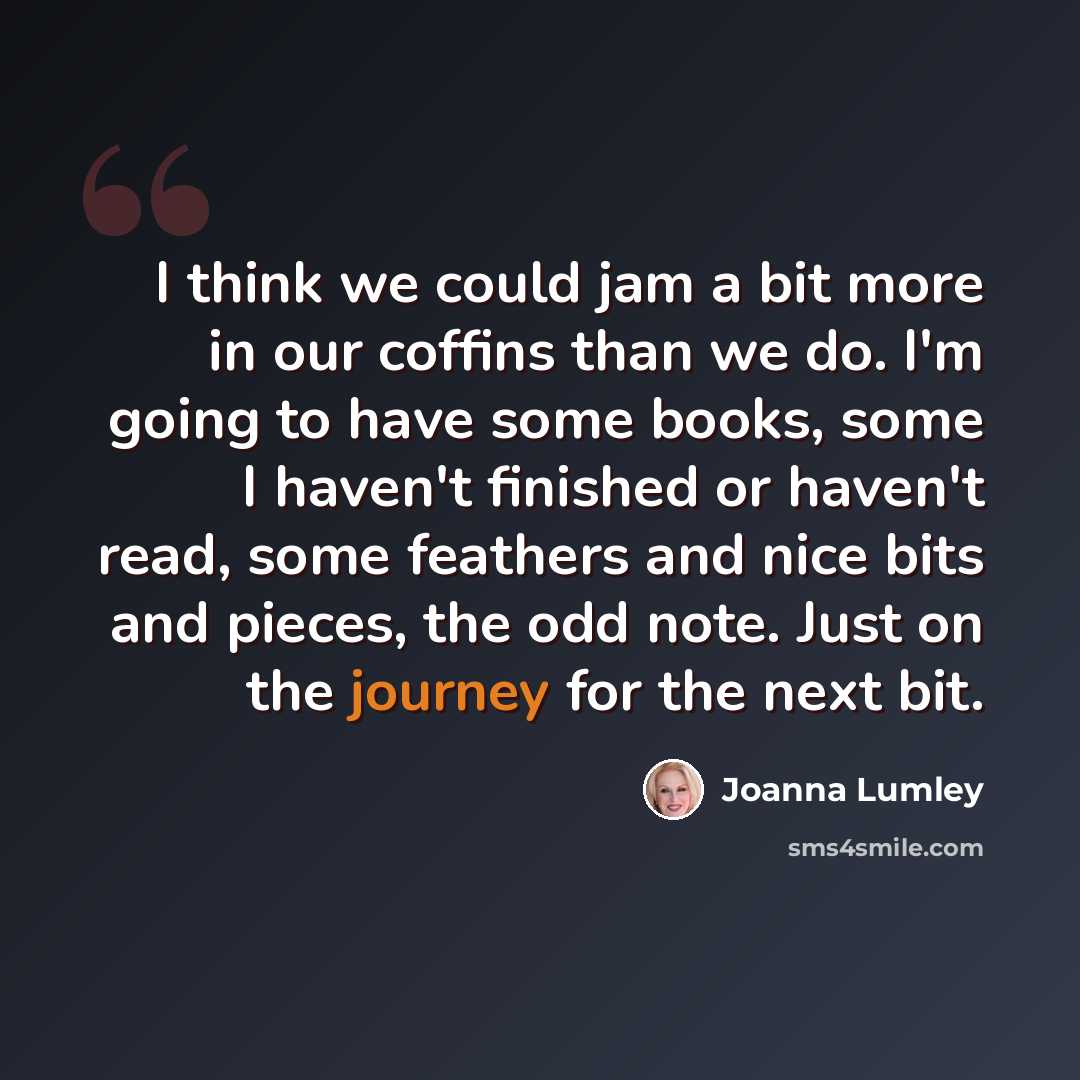 “I think we could jam a bit more in our coffins than we do. I'm going to have some books, some I haven't finished or haven't read, some feathers and nice bits and pieces, the odd note. Just on the journey for the next bit.” quote by Joanna Lumley