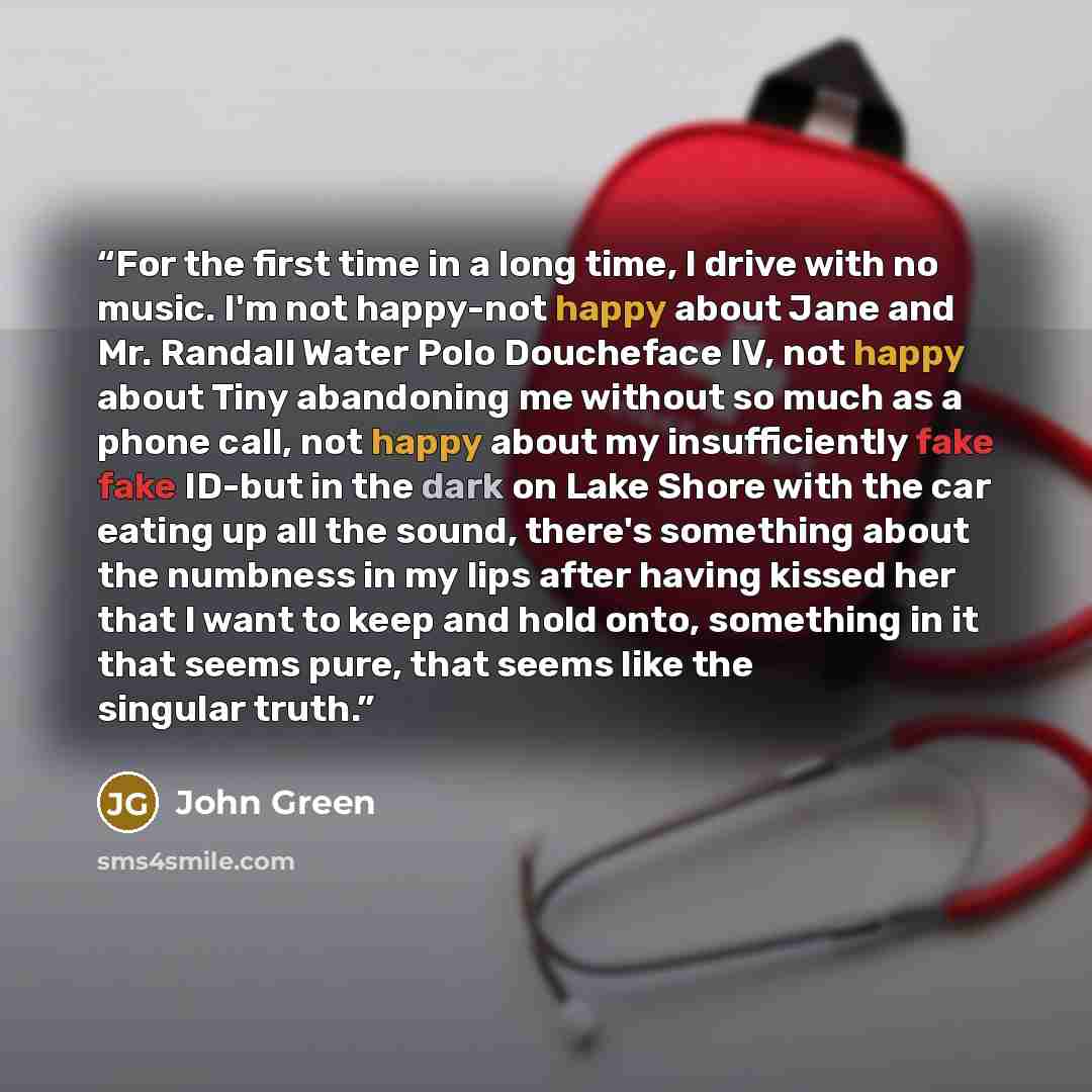 “For the first time in a long time, I drive with no music. I'm not happy-not happy about Jane and Mr. Randall Water Polo Doucheface IV, not happy about Tiny abandoning me without so much as a phone call, not happy about my insufficiently fake fake ID-but in the dark on Lake Shore with the car…” quote by John Green
