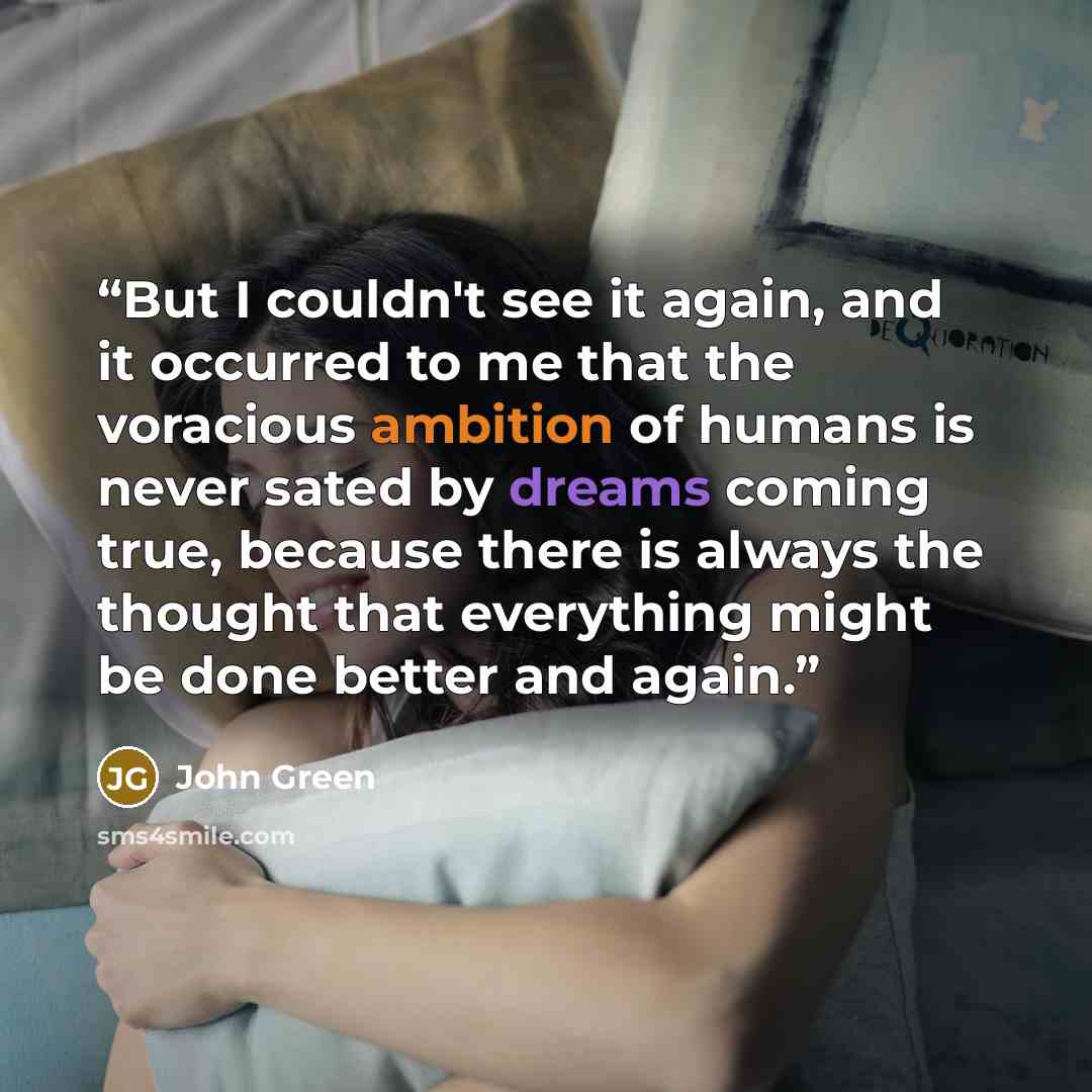 “But I couldn't see it again, and it occurred to me that the voracious ambition of humans is never sated by dreams coming true, because there is always the thought that everything might be done better and again.” quote by John Green