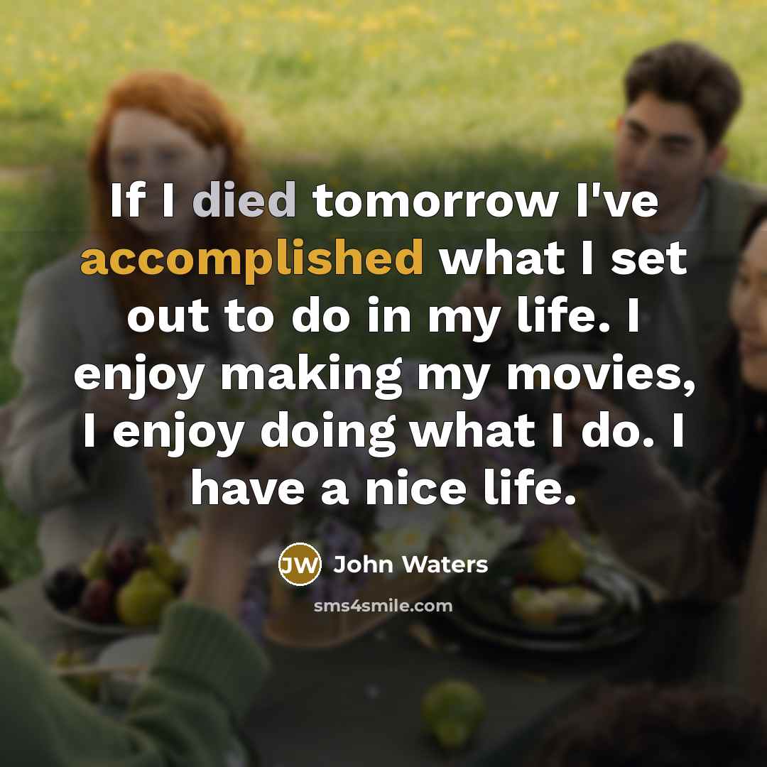 “If I died tomorrow I've accomplished what I set out to do in my life. I enjoy making my movies, I enjoy doing what I do. I have a nice life.” quote by John Waters