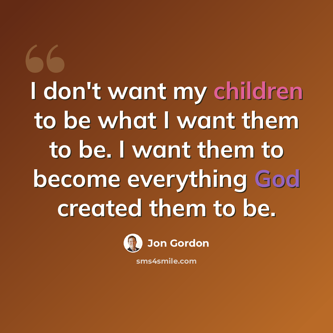 “I don't want my children to be what I want them to be. I want them to become everything God created them to be.” quote by Jon Gordon