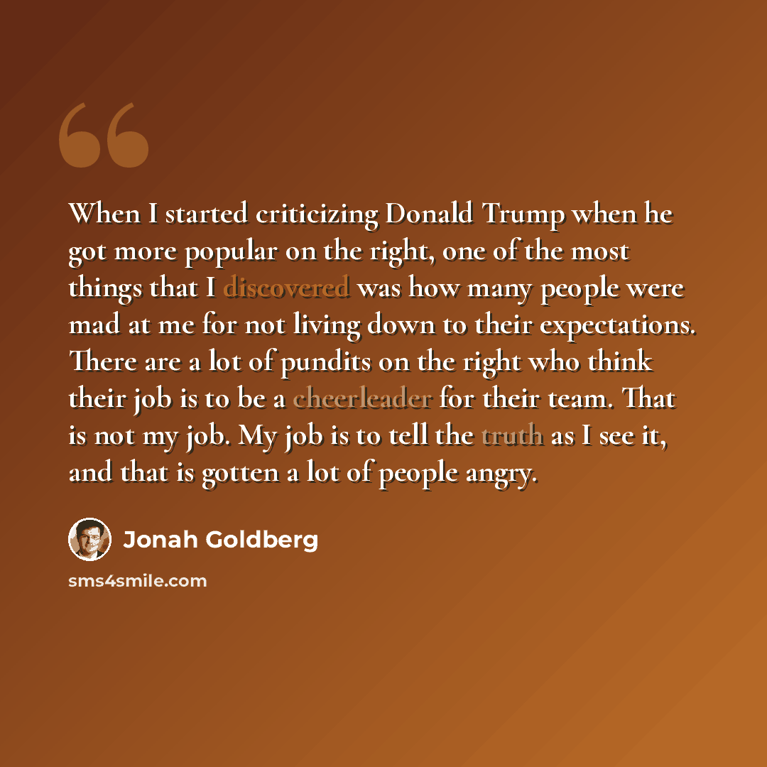 “When I started criticizing Donald Trump when he got more popular on the right, one of the most things that I discovered was how many people were mad at me for not living down to their expectations. There are a lot of pundits on the right who think their job is to be a cheerleader for their team…” quote by Jonah Goldberg
