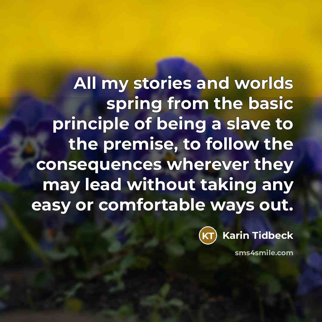 “All my stories and worlds spring from the basic principle of being a slave to the premise, to follow the consequences wherever they may lead without taking any easy or comfortable ways out.” quote by Karin Tidbeck