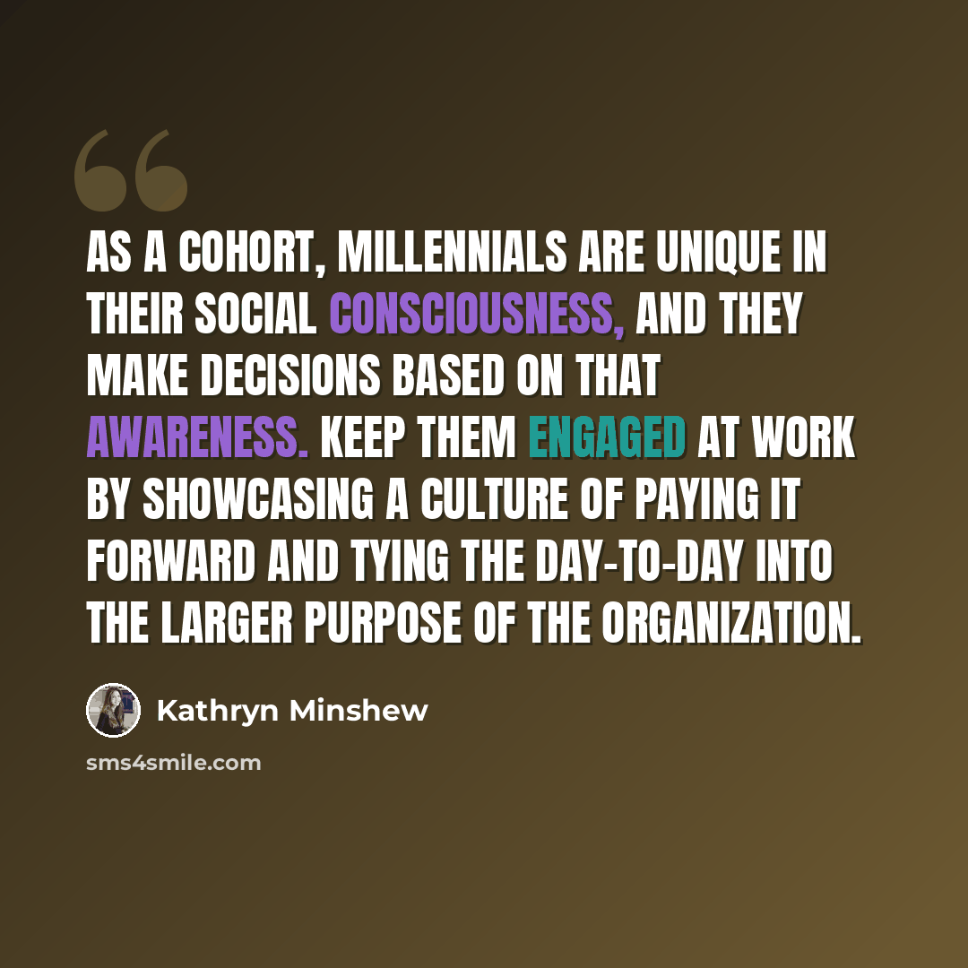 “As a cohort, millennials are unique in their social consciousness, and they make decisions based on that awareness. Keep them engaged at work by showcasing a culture of paying it forward and tying the day-to-day into the larger purpose of the organization.” quote by Kathryn Minshew