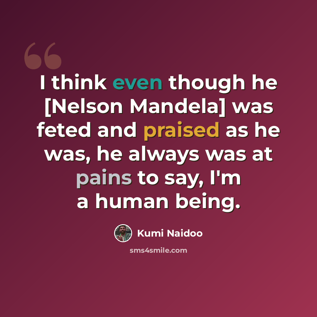 “I think even though he [Nelson Mandela] was feted and praised as he was, he always was at pains to say, I'm a human being.” quote by Kumi Naidoo