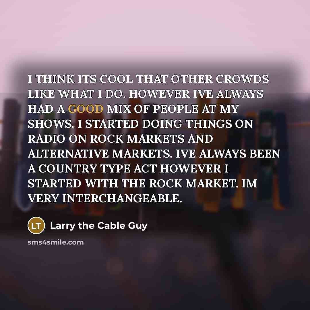 “I THINK ITS COOL THAT OTHER CROWDS LIKE WHAT I DO. HOWEVER IVE ALWAYS HAD A GOOD MIX OF PEOPLE AT MY SHOWS. I STARTED DOING THINGS ON RADIO ON ROCK MARKETS AND ALTERNATIVE MARKETS. IVE ALWAYS BEEN A COUNTRY TYPE ACT HOWEVER I STARTED WITH THE ROCK MARKET. IM VERY INTERCHANGEABLE.” quote by Larry the Cable Guy