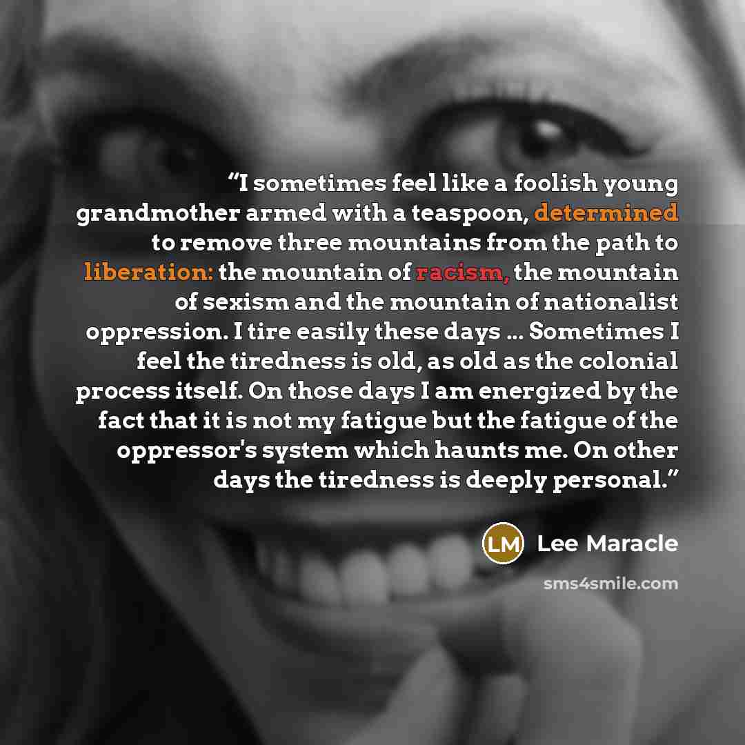 “I sometimes feel like a foolish young grandmother armed with a teaspoon, determined to remove three mountains from the path to liberation: the mountain of racism, the mountain of sexism and the mountain of nationalist oppression. I tire easily these days ... Sometimes I feel the tiredness is old…” quote by Lee Maracle