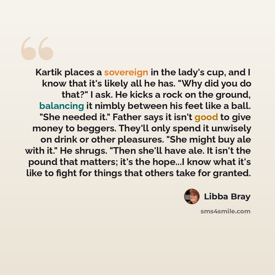 “Kartik places a sovereign in the lady's cup, and I know that it's likely all he has. "Why did you do that?" I ask. He kicks a rock on the ground, balancing it nimbly between his feet like a ball. "She needed it." Father says it isn't good to give money to beggers. They'll only spend it unwisely on…” quote by Libba Bray