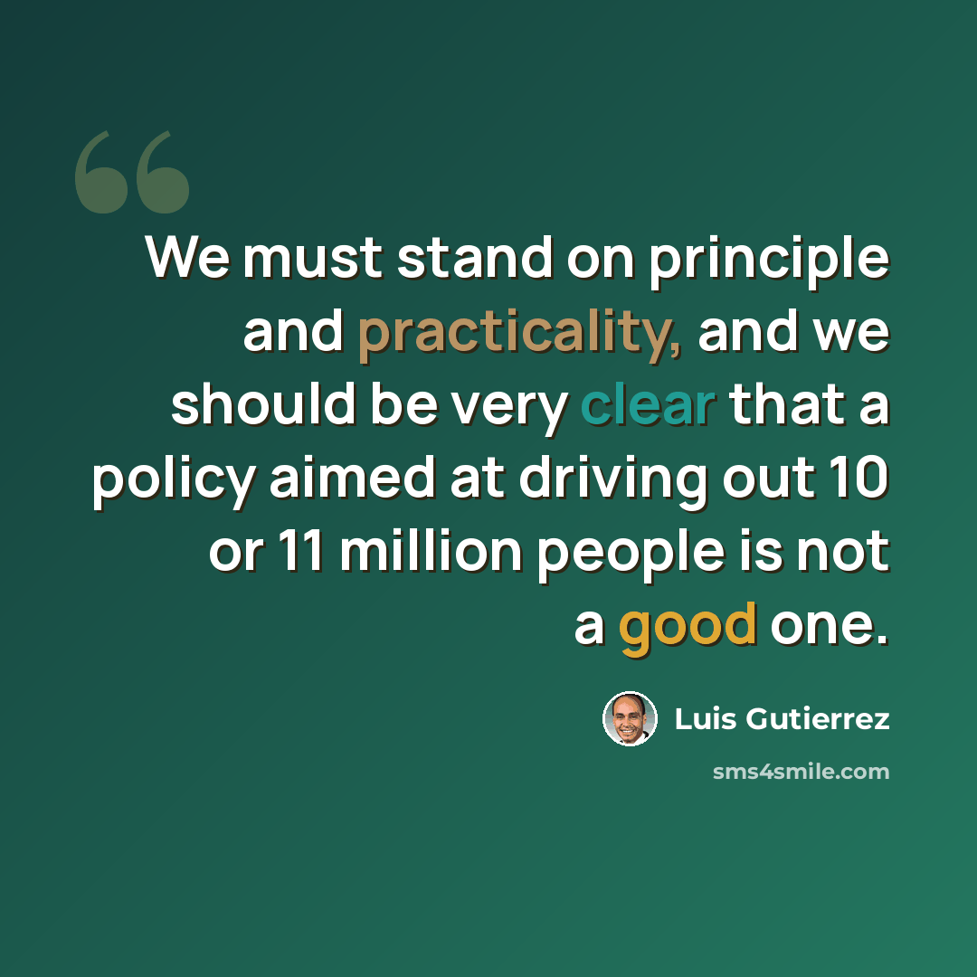 “We must stand on principle and practicality, and we should be very clear that a policy aimed at driving out 10 or 11 million people is not a good one.” quote by Luis Gutierrez