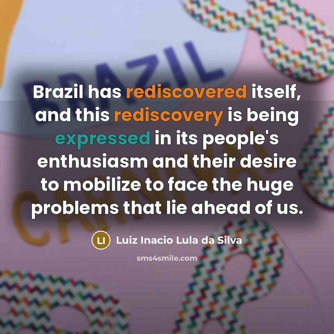 “Brazil has rediscovered itself, and this rediscovery is being expressed in its people's enthusiasm and their desire to mobilize to face the huge problems that lie ahead of us.” quote by Luiz Inacio Lula da Silva