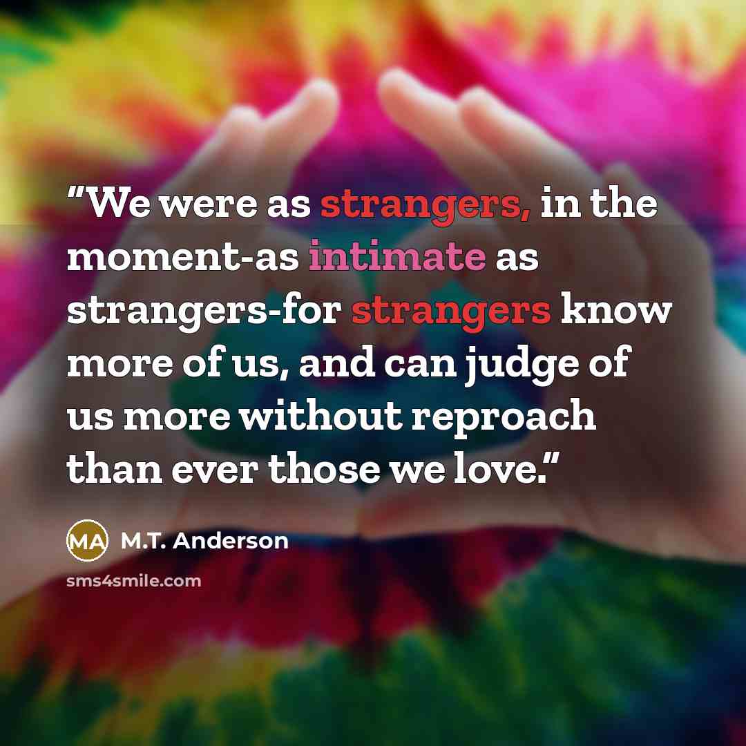 “We were as strangers, in the moment-as intimate as strangers-for strangers know more of us, and can judge of us more without reproach than ever those we love.” quote by M.T. Anderson