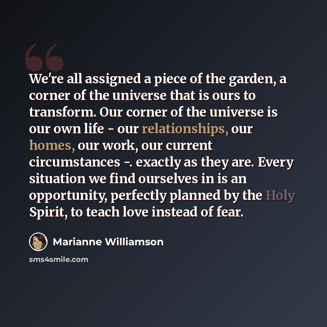 “We're all assigned a piece of the garden, a corner of the universe that is ours to transform. Our corner of the universe is our own life - our relationships, our homes, our work, our current circumstances -. exactly as they are. Every situation we find ourselves in is an opportunity, perfectly…” quote by Marianne Williamson
