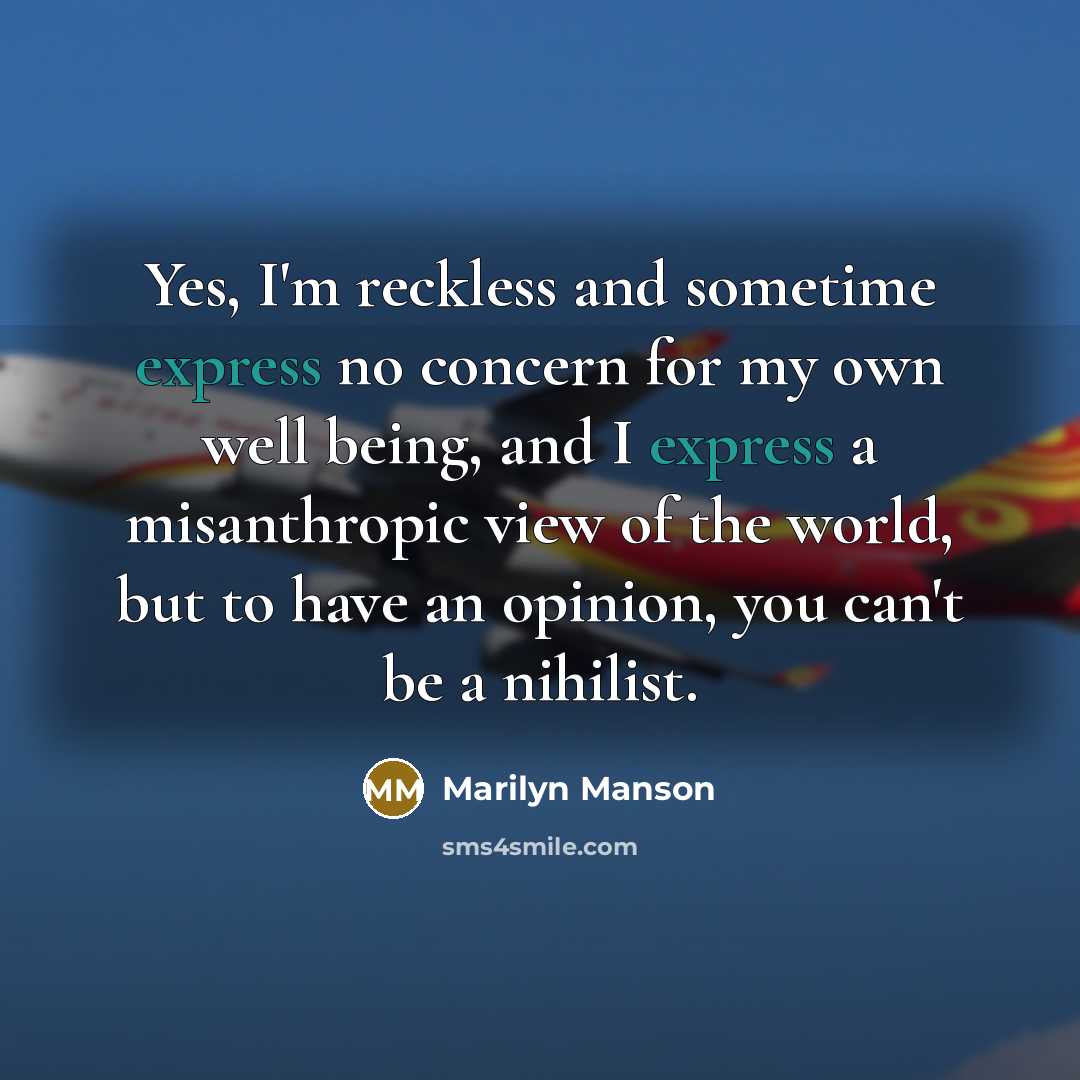 “Yes, I'm reckless and sometime express no concern for my own well being, and I express a misanthropic view of the world, but to have an opinion, you can't be a nihilist.” quote by Marilyn Manson