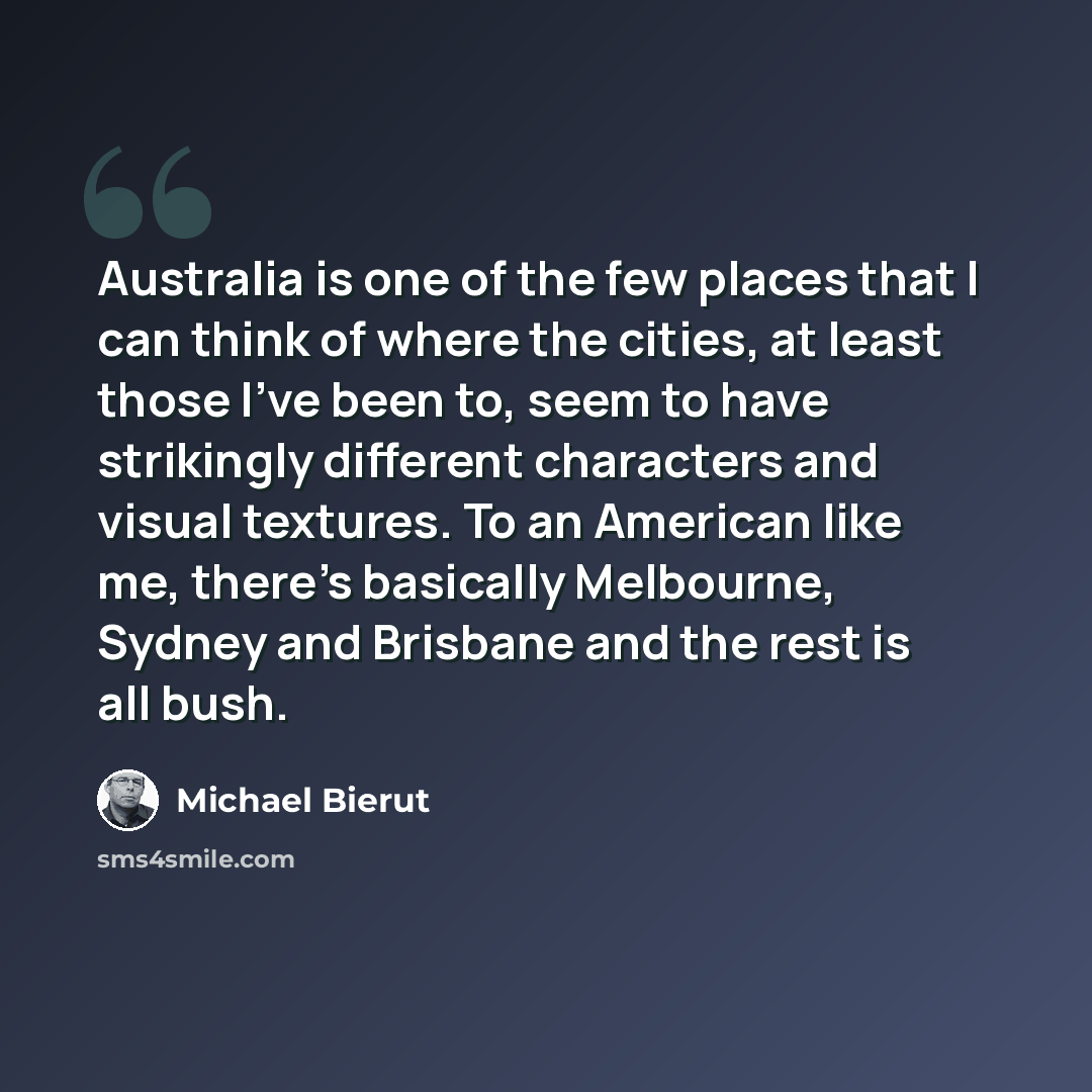 “Australia is one of the few places that I can think of where the cities, at least those I've been to, seem to have strikingly different characters and visual textures. To an American like me, there's basically Melbourne, Sydney and Brisbane and the rest is all bush.” quote by Michael Bierut
