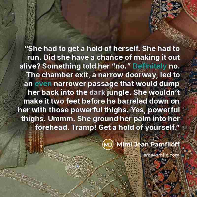 “She had to get a hold of herself. She had to run. Did she have a chance of making it out alive? Something told her “no.” Definitely no. The chamber exit, a narrow doorway, led to an even narrower passage that would dump her back into the dark jungle. She wouldn’t make it two feet before he…” quote by Mimi Jean Pamfiloff