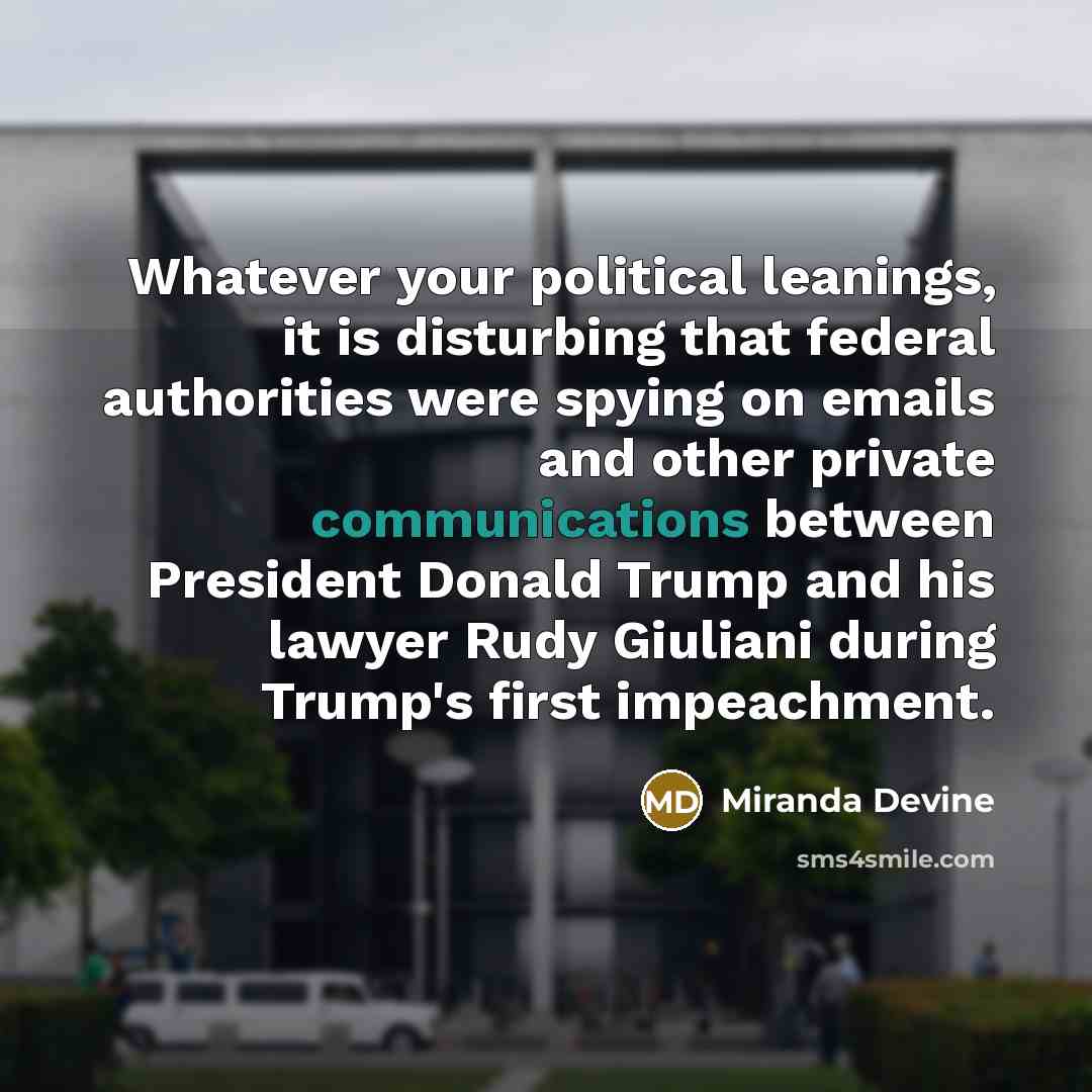 “Whatever your political leanings, it is disturbing that federal authorities were spying on emails and other private communications between President Donald Trump and his lawyer Rudy Giuliani during Trump's first impeachment.” quote by Miranda Devine