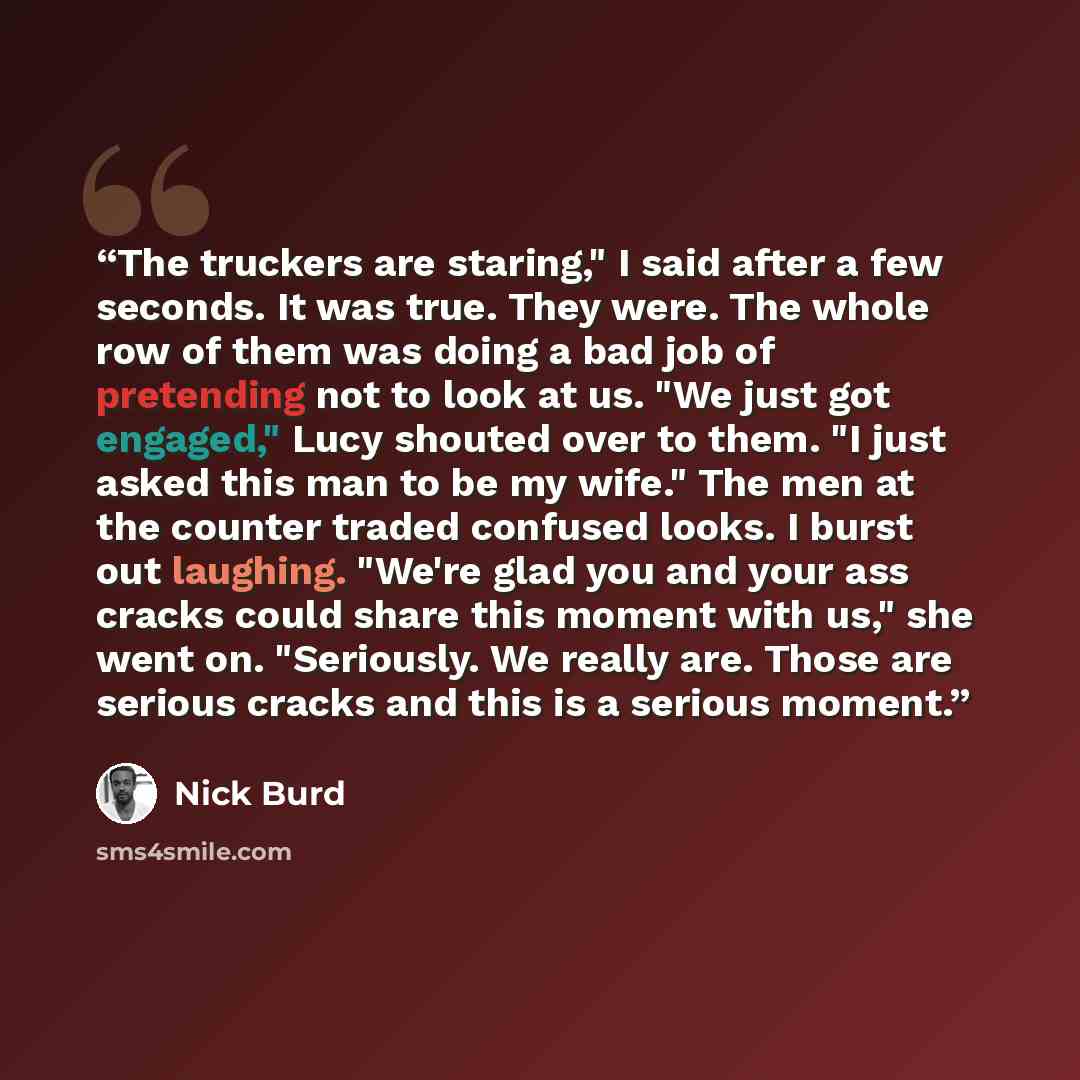 “The truckers are staring," I said after a few seconds. It was true. They were. The whole row of them was doing a bad job of pretending not to look at us. "We just got engaged," Lucy shouted over to them. "I just asked this man to be my wife." The men at the counter traded confused looks. I burst…” quote by Nick Burd