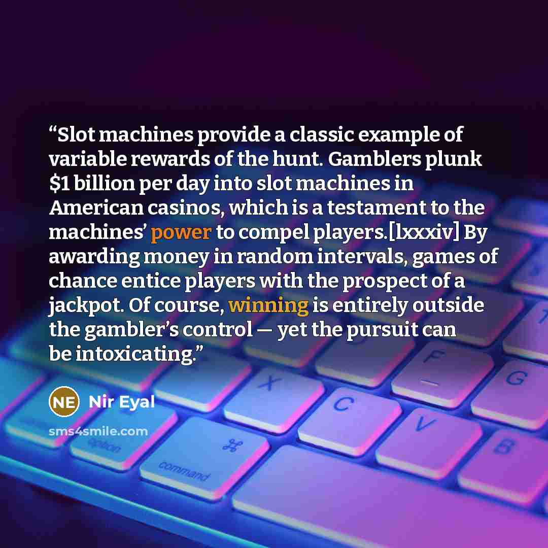 “Slot machines provide a classic example of variable rewards of the hunt. Gamblers plunk $1 billion per day into slot machines in American casinos, which is a testament to the machines’ power to compel players.[lxxxiv] By awarding money in random intervals, games of chance entice players with the…” quote by Nir Eyal