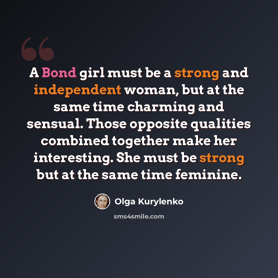“A Bond girl must be a strong and independent woman, but at the same time charming and sensual. Those opposite qualities combined together make her interesting. She must be strong but at the same time feminine.” quote by Olga Kurylenko