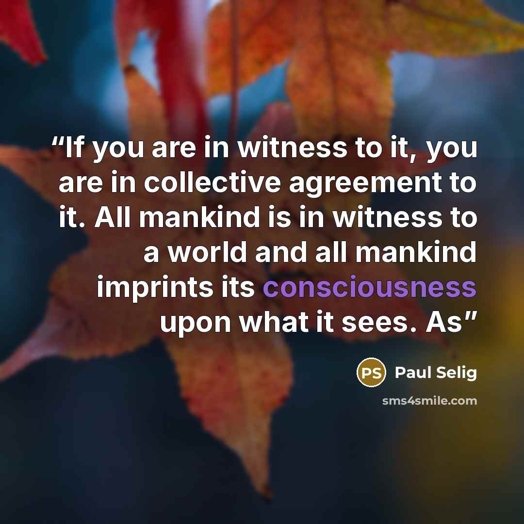 “If you are in witness to it, you are in collective agreement to it. All mankind is in witness to a world and all mankind imprints its consciousness upon what it sees. As” quote by Paul Selig